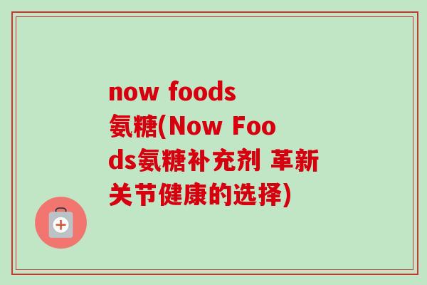 now foods 氨糖(Now Foods氨糖补充剂 革新关节健康的选择)