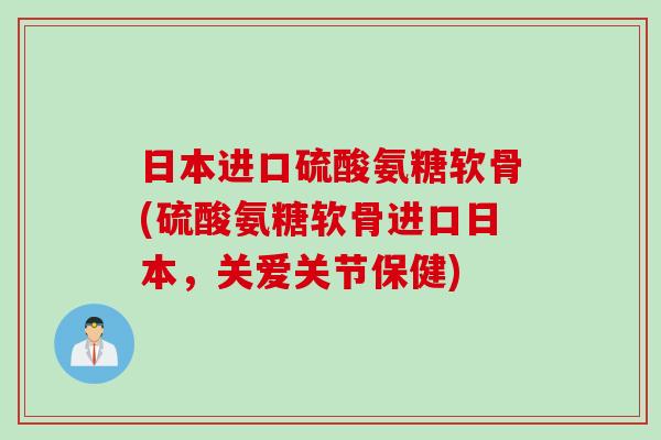 日本进口硫酸氨糖软骨(硫酸氨糖软骨进口日本，关爱关节保健)