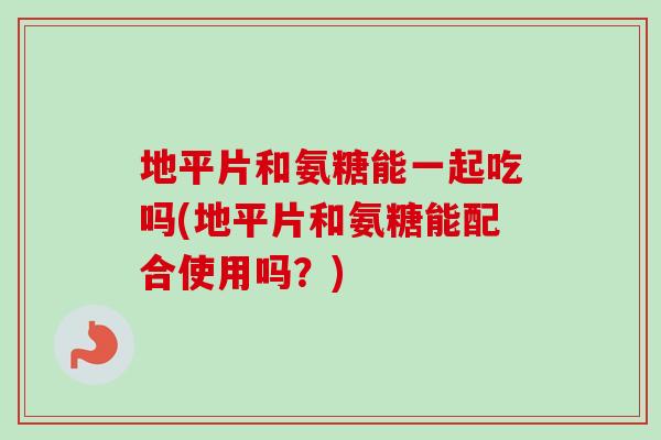 地平片和氨糖能一起吃吗(地平片和氨糖能配合使用吗？)