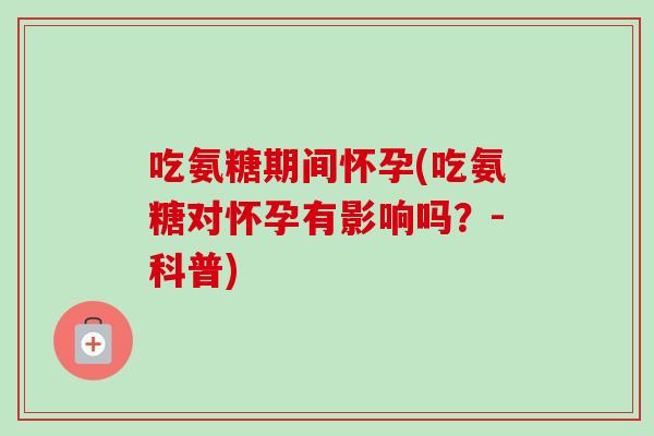 吃氨糖期间怀孕(吃氨糖对怀孕有影响吗？-科普)