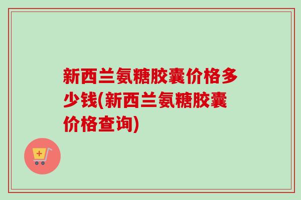 新西兰氨糖胶囊价格多少钱(新西兰氨糖胶囊价格查询)