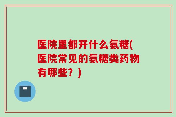 医院里都开什么氨糖(医院常见的氨糖类药物有哪些？)