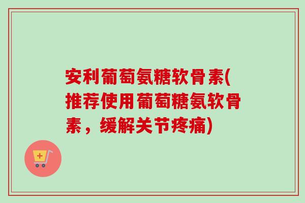 安利葡萄氨糖软骨素(推荐使用葡萄糖氨软骨素，缓解关节疼痛)