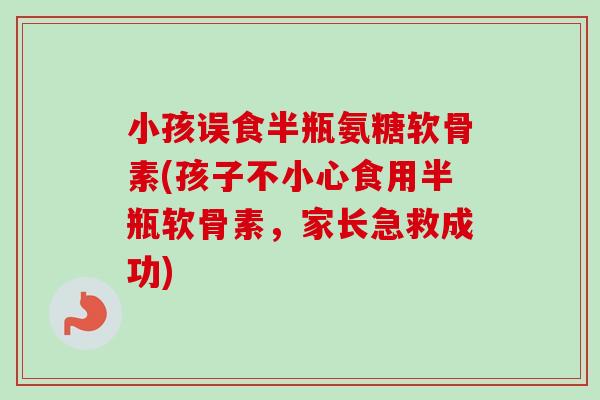 小孩误食半瓶氨糖软骨素(孩子不小心食用半瓶软骨素，家长急救成功)
