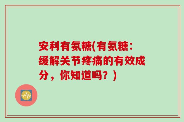 安利有氨糖(有氨糖：缓解关节疼痛的有效成分，你知道吗？)