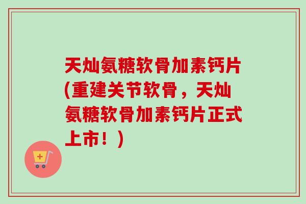 天灿氨糖软骨加素钙片(重建关节软骨，天灿氨糖软骨加素钙片正式上市！)