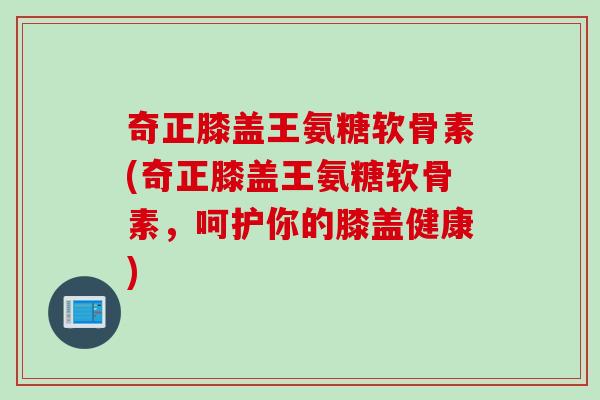 奇正膝盖王氨糖软骨素(奇正膝盖王氨糖软骨素，呵护你的膝盖健康)