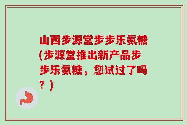 山西步源堂步步乐氨糖(步源堂推出新产品步步乐氨糖，您试过了吗？)