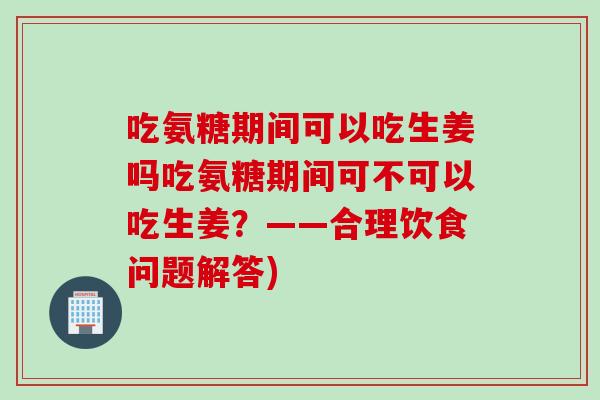 吃氨糖期间可以吃生姜吗吃氨糖期间可不可以吃生姜？——合理饮食问题解答)