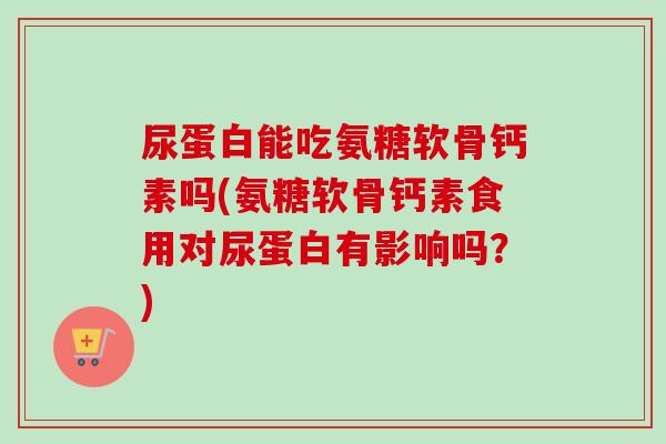 尿蛋白能吃氨糖软骨钙素吗(氨糖软骨钙素食用对尿蛋白有影响吗？)