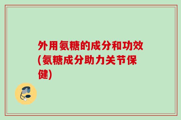 外用氨糖的成分和功效(氨糖成分助力关节保健)