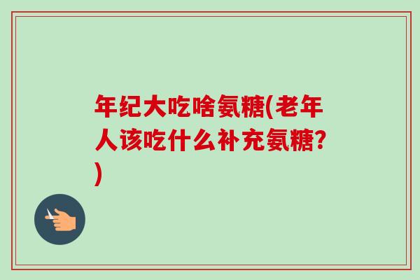 年纪大吃啥氨糖(老年人该吃什么补充氨糖？)