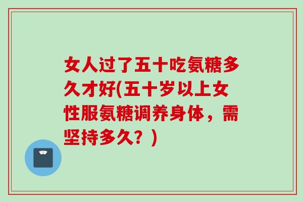 女人过了五十吃氨糖多久才好(五十岁以上女性服氨糖调养身体，需坚持多久？)