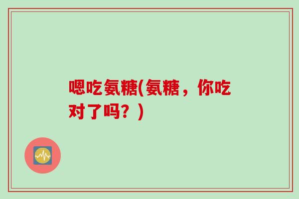嗯吃氨糖(氨糖，你吃对了吗？)