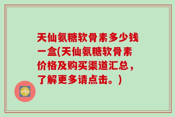 天仙氨糖软骨素多少钱一盒(天仙氨糖软骨素价格及购买渠道汇总，了解更多请点击。)