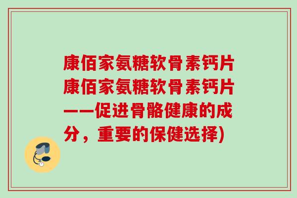 康佰家氨糖软骨素钙片康佰家氨糖软骨素钙片——促进骨骼健康的成分，重要的保健选择)