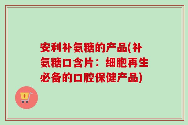 安利补氨糖的产品(补氨糖口含片：细胞再生必备的口腔保健产品)