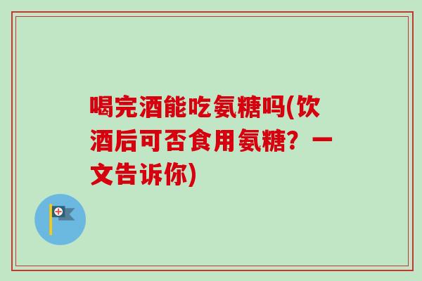 喝完酒能吃氨糖吗(饮酒后可否食用氨糖？一文告诉你)