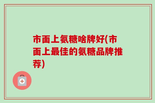 市面上氨糖啥牌好(市面上最佳的氨糖品牌推荐)