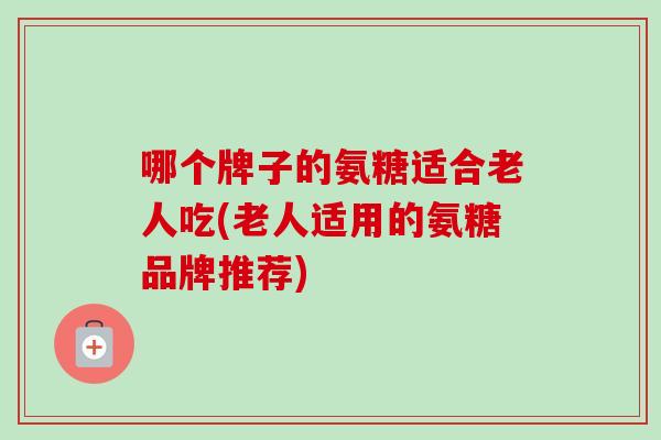哪个牌子的氨糖适合老人吃(老人适用的氨糖品牌推荐)