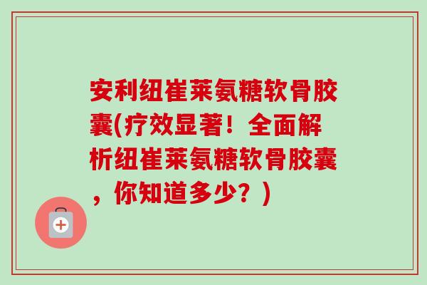 安利纽崔莱氨糖软骨胶囊(疗效显著！全面解析纽崔莱氨糖软骨胶囊，你知道多少？)