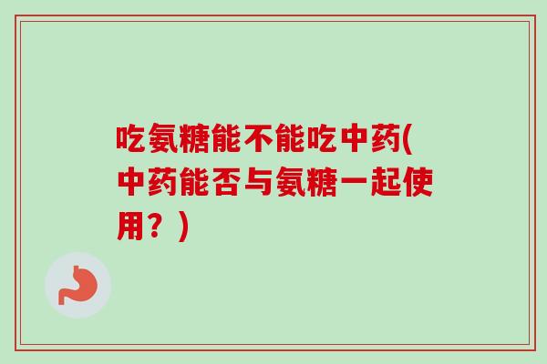 吃氨糖能不能吃中药(中药能否与氨糖一起使用？)