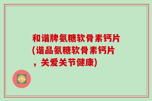 和谐牌氨糖软骨素钙片(谐品氨糖软骨素钙片，关爱关节健康)
