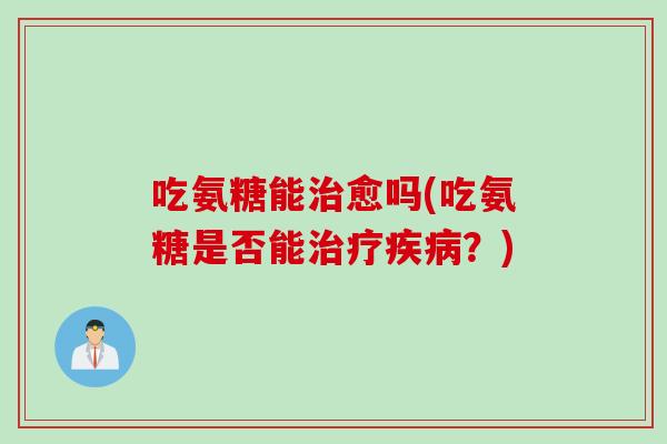 吃氨糖能治愈吗(吃氨糖是否能治疗疾病？)