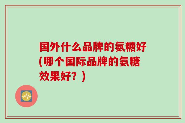 国外什么品牌的氨糖好(哪个国际品牌的氨糖效果好？)