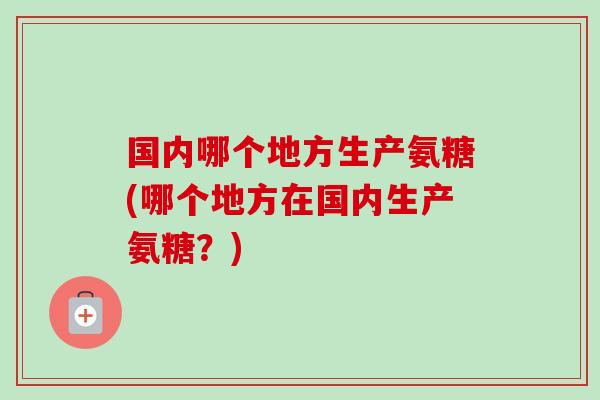 国内哪个地方生产氨糖(哪个地方在国内生产氨糖？)