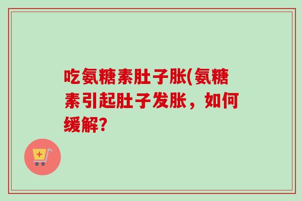吃氨糖素肚子胀(氨糖素引起肚子发胀，如何缓解？