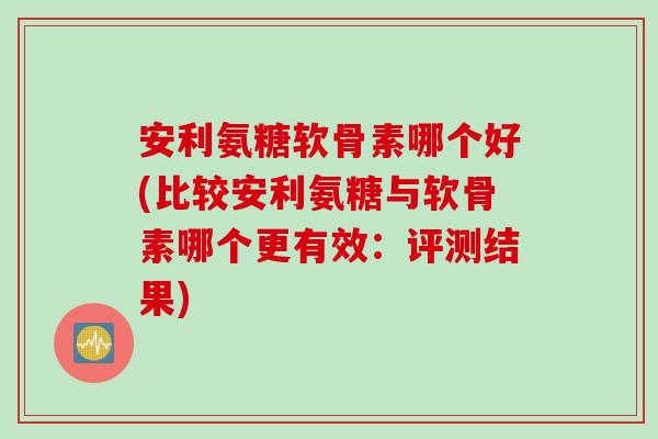 安利氨糖软骨素哪个好(比较安利氨糖与软骨素哪个更有效：评测结果)