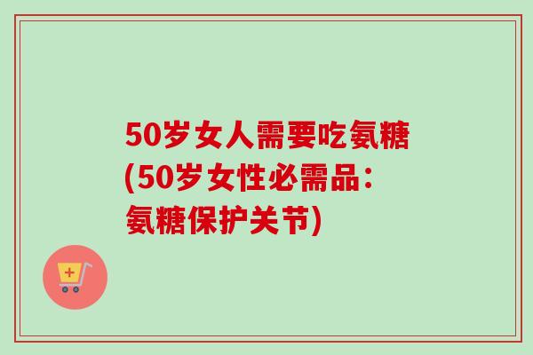 50岁女人需要吃氨糖(50岁女性必需品：氨糖保护关节)