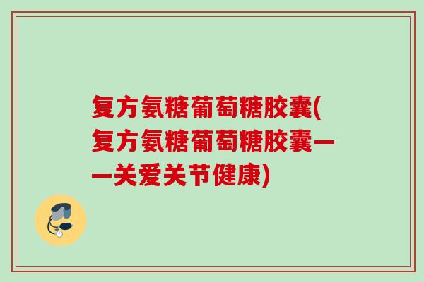 复方氨糖葡萄糖胶囊(复方氨糖葡萄糖胶囊——关爱关节健康)