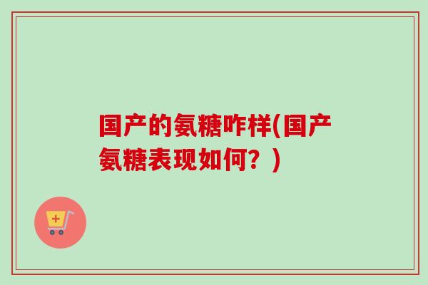 国产的氨糖咋样(国产氨糖表现如何?) 国产的氨糖咋样(国产氨糖表现如何?)