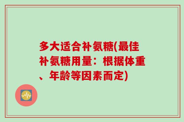 多大适合补氨糖(佳补氨糖用量：根据体重、年龄等因素而定)