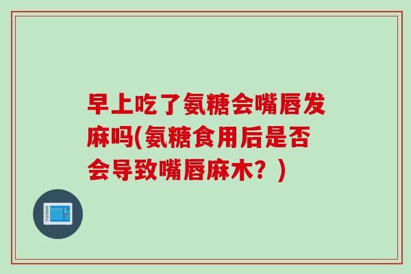 早上吃了氨糖会嘴唇发麻吗(氨糖食用后是否会导致嘴唇麻木？)