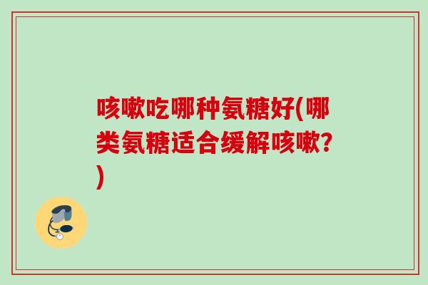 咳嗽吃哪种氨糖好(哪类氨糖适合缓解咳嗽？)