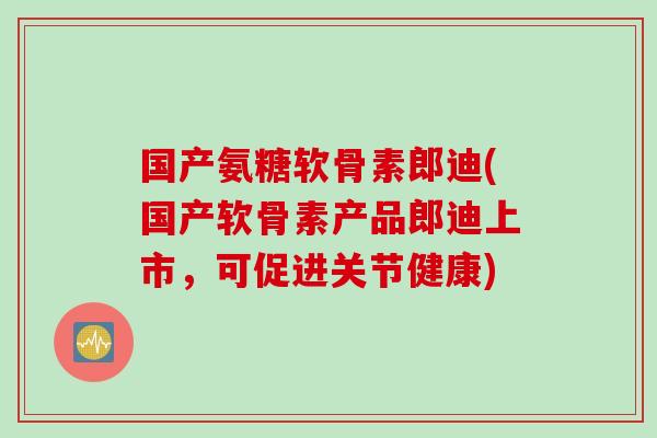 国产氨糖软骨素郎迪(国产软骨素产品郎迪上市，可促进关节健康)