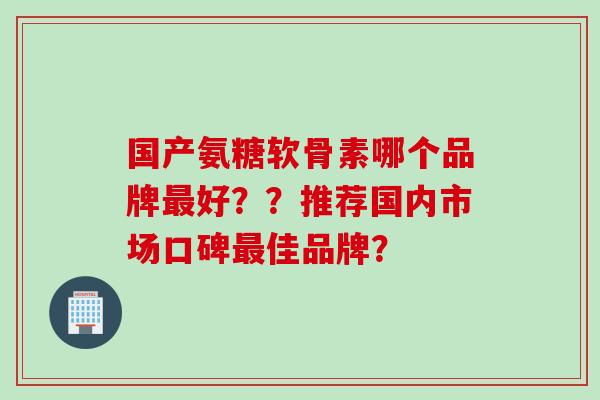 国产氨糖软骨素哪个品牌最好？？推荐国内市场口碑最佳品牌？