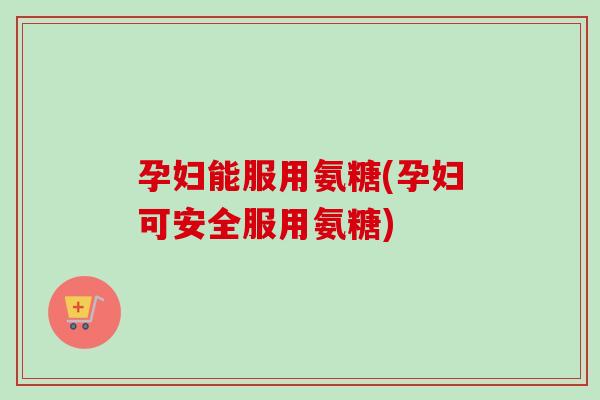 孕妇能服用氨糖(孕妇可安全服用氨糖) 孕妇能服用氨糖(孕妇可安全服用氨糖)