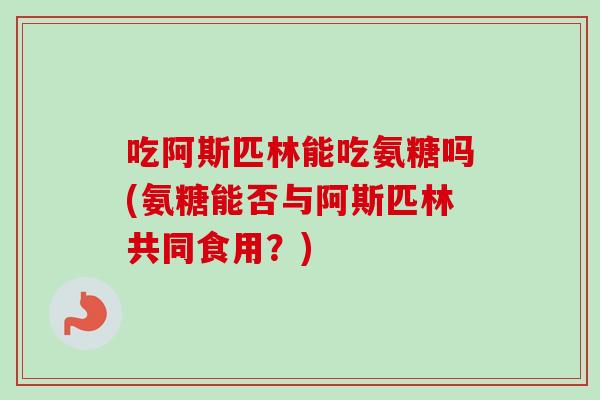 吃阿斯匹林能吃氨糖吗(氨糖能否与阿斯匹林共同食用？)