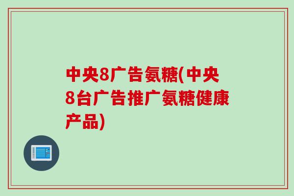 中央8广告氨糖(中央8台广告推广氨糖健康产品)