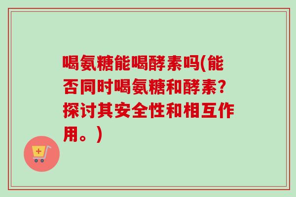 喝氨糖能喝酵素吗(能否同时喝氨糖和酵素？探讨其安全性和相互作用。)