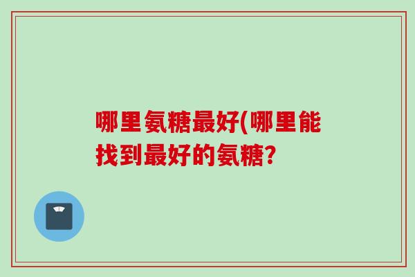 哪里氨糖好(哪里能找到好的氨糖? 哪里氨糖好(哪里能找到好的氨糖?
