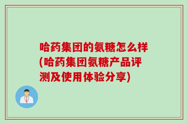 哈药集团的氨糖怎么样(哈药集团氨糖产品评测及使用体验分享)