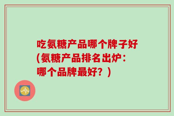 吃氨糖产品哪个牌子好(氨糖产品排名出炉:哪个品牌好?) 吃氨糖产品哪个牌子好(氨糖产品排名出炉:哪个品牌好?)