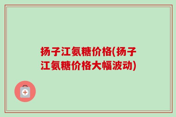 扬子江氨糖价格(扬子江氨糖价格大幅波动)