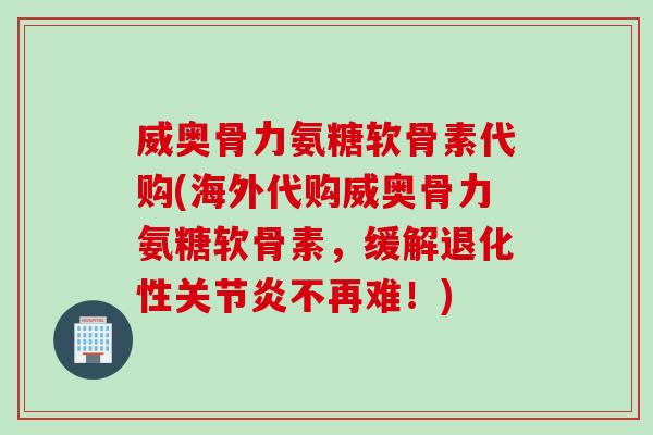 威奥骨力氨糖软骨素代购(海外代购威奥骨力氨糖软骨素，缓解退化性关节炎不再难！)