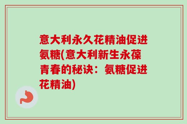 意大利永久花精油促进氨糖(意大利新生永葆青春的秘诀：氨糖促进花精油)